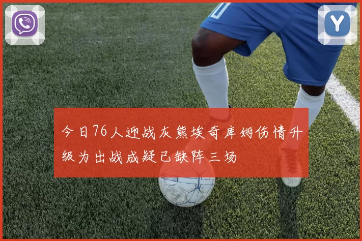 今日76人迎战灰熊埃奇库姆伤情升级为出战成疑已缺阵三场