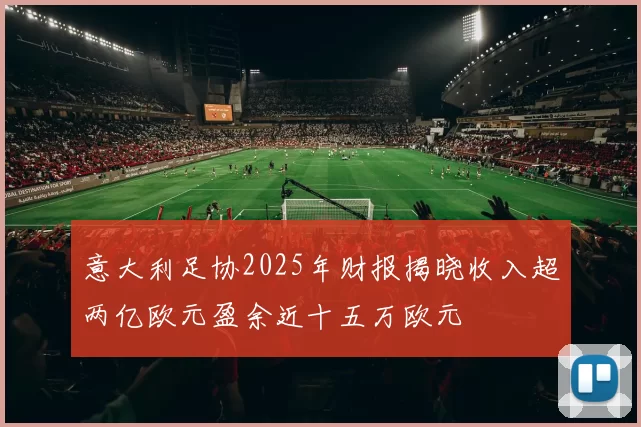 意大利足协2025年财报揭晓收入超两亿欧元盈余近十五万欧元