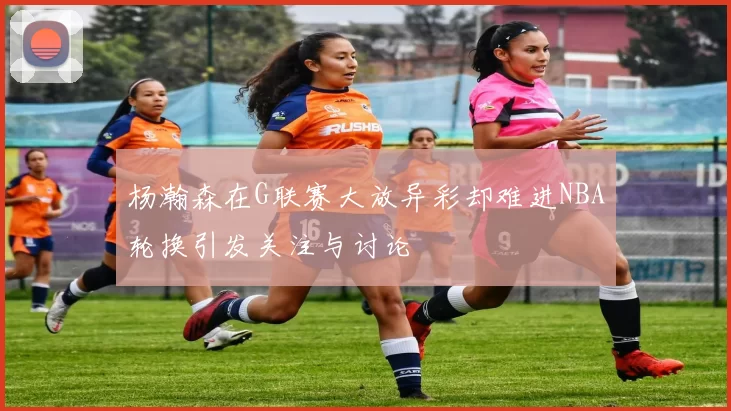 杨瀚森在G联赛大放异彩却难进NBA轮换引发关注与讨论