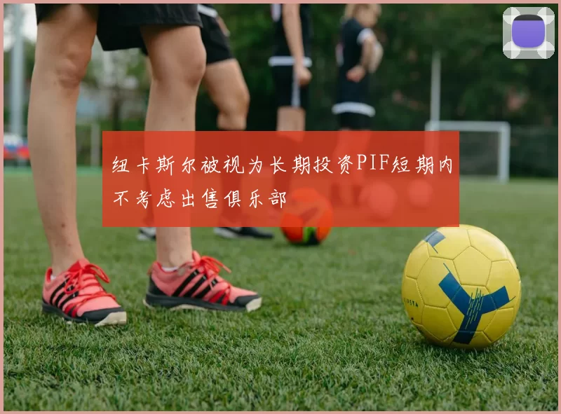 纽卡斯尔被视为长期投资PIF短期内不考虑出售俱乐部