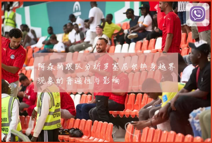 阿森纳跟队分析罗塞尼尔热身越界现象的普遍性与影响