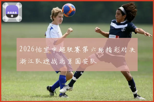 2026怡宝中超联赛第六轮精彩对决浙江队迎战北京国安队