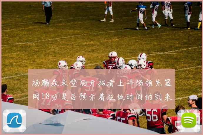 杨瀚森未登场开拓者上半场领先篮网18分是否预示着垃圾时间的到来