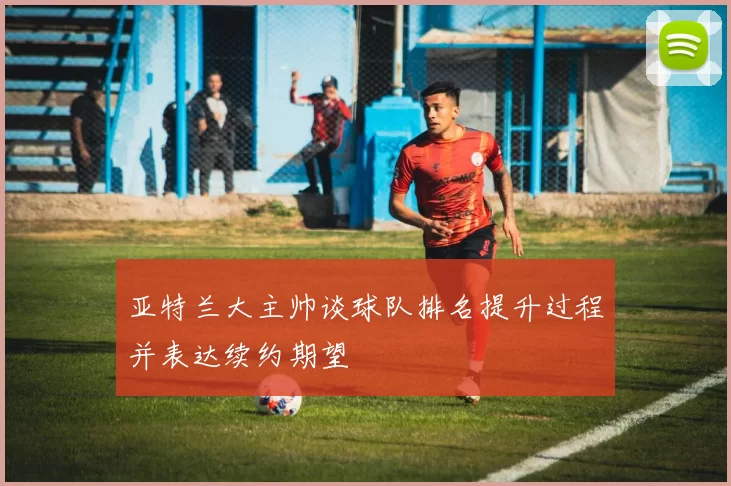 亚特兰大主帅谈球队排名提升过程并表达续约期望