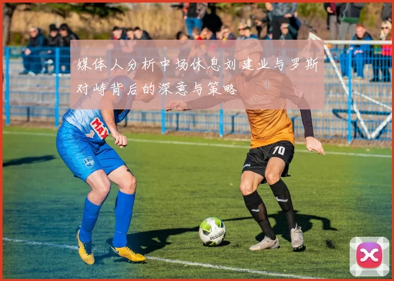 媒体人分析中场休息刘建业与罗斯对峙背后的深意与策略