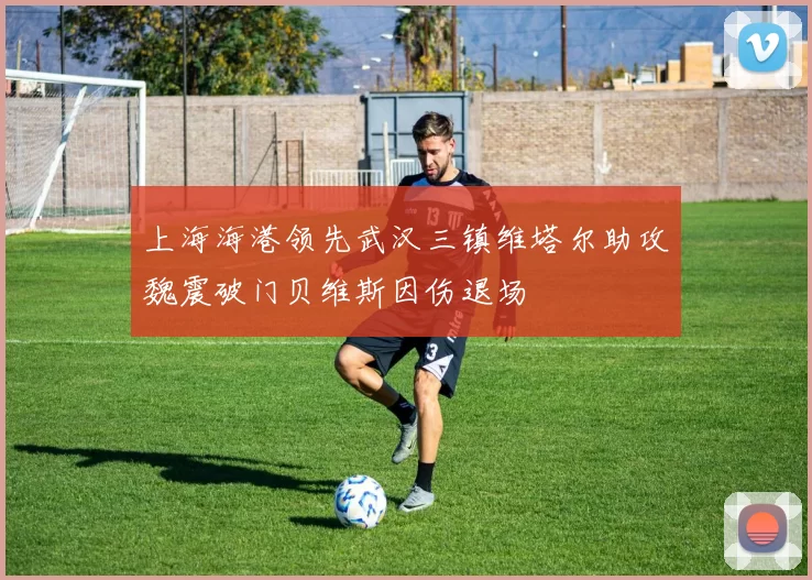 上海海港领先武汉三镇维塔尔助攻魏震破门贝维斯因伤退场