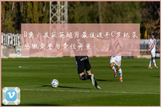 B费六度获英超月最佳追平C罗纪录感慨荣誉与责任并重
