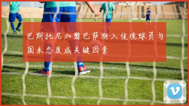 巴斯托尼加盟巴萨渐入佳境球员与国米态度成关键因素