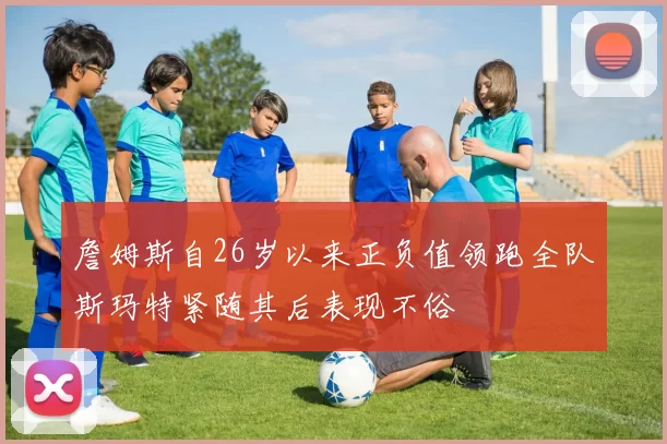 詹姆斯自26岁以来正负值领跑全队斯玛特紧随其后表现不俗