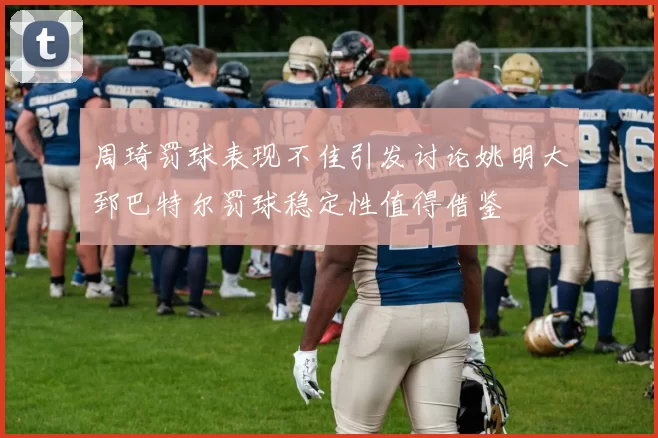 周琦罚球表现不佳引发讨论姚明大郅巴特尔罚球稳定性值得借鉴