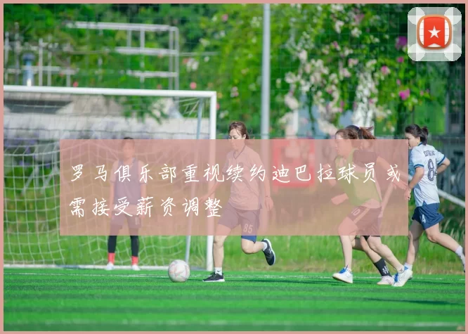 罗马俱乐部重视续约迪巴拉球员或需接受薪资调整