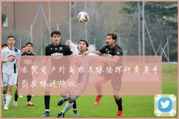 东契奇户外高尔夫球场挥杆秀身手引发球迷热议