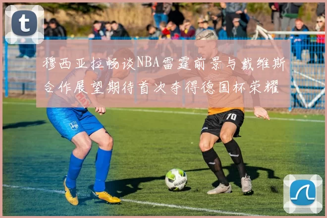 穆西亚拉畅谈NBA雷霆前景与戴维斯合作展望期待首次夺得德国杯荣耀