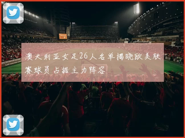 澳大利亚女足26人名单揭晓欧美联赛球员占据主力阵容