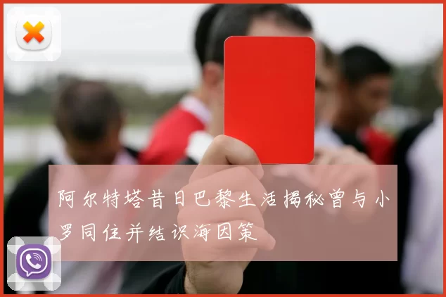 阿尔特塔昔日巴黎生活揭秘曾与小罗同住并结识海因策