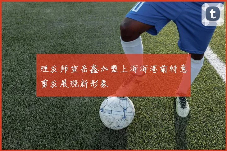 理发师宣岳鑫加盟上海海港前特意剪发展现新形象