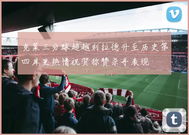 克莱三分球超越利拉德升至历史第四库里热情祝贺称赞杀手表现