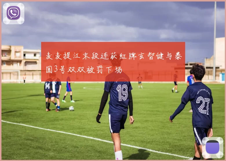 麦麦提江末段连获红牌玄智健与泰国3号双双被罚下场