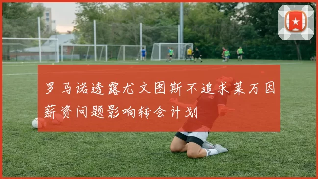 罗马诺透露尤文图斯不追求莱万因薪资问题影响转会计划