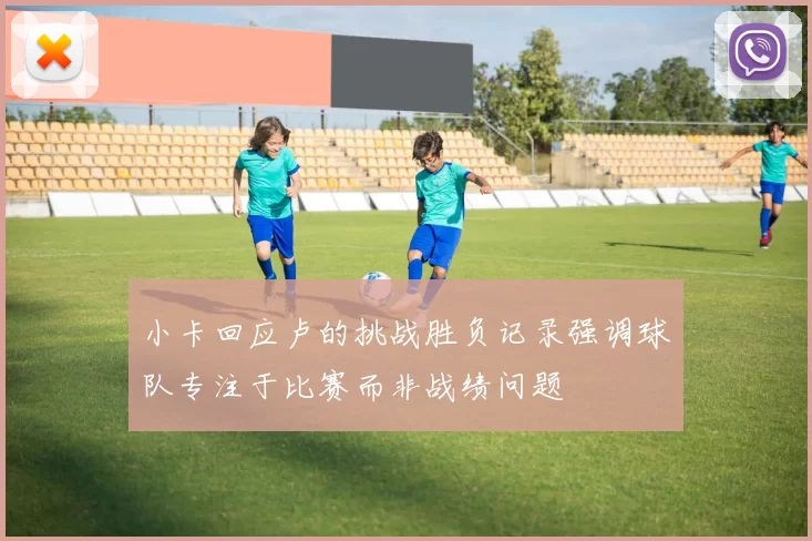 小卡回应卢的挑战胜负记录强调球队专注于比赛而非战绩问题